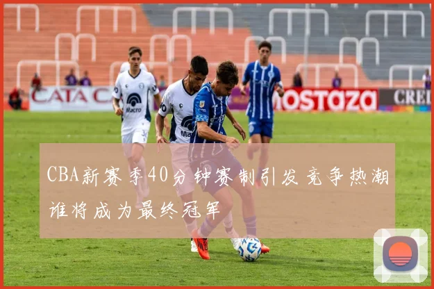 CBA新赛季40分钟赛制引发竞争热潮谁将成为最终冠军