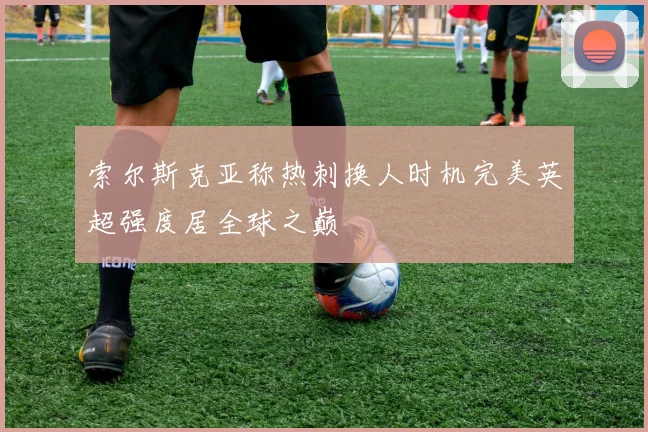 索尔斯克亚称热刺换人时机完美英超强度居全球之巅