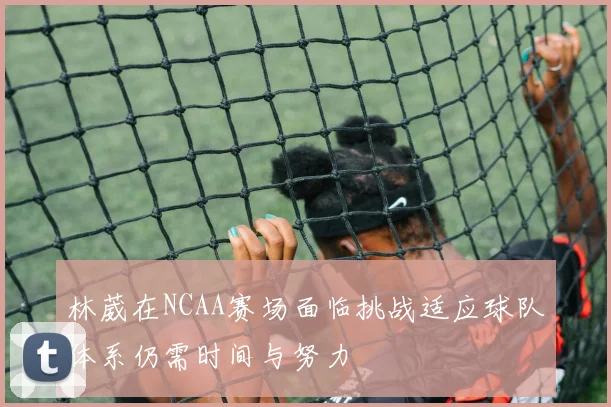 林葳在NCAA赛场面临挑战适应球队体系仍需时间与努力