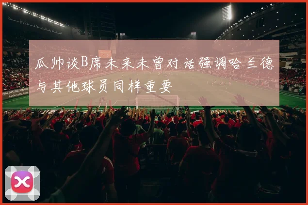 瓜帅谈B席未来未曾对话强调哈兰德与其他球员同样重要