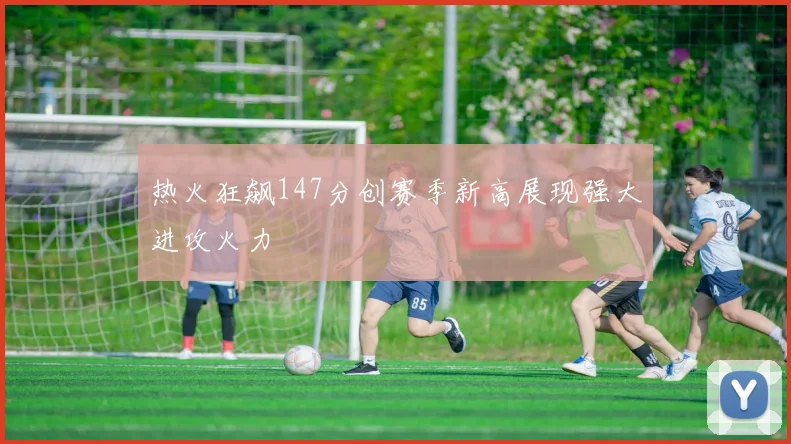 热火狂飙147分创赛季新高展现强大进攻火力