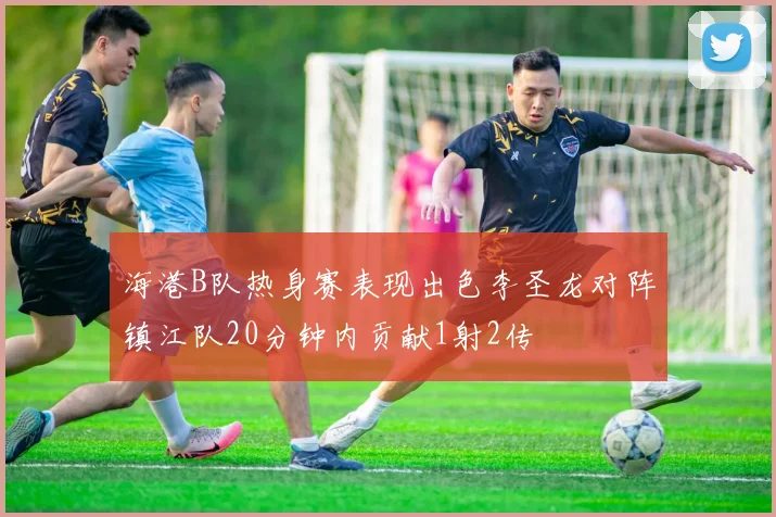 海港B队热身赛表现出色李圣龙对阵镇江队20分钟内贡献1射2传