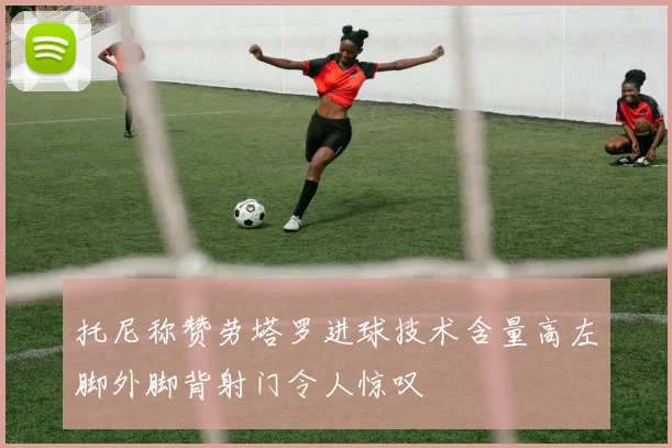 托尼称赞劳塔罗进球技术含量高左脚外脚背射门令人惊叹