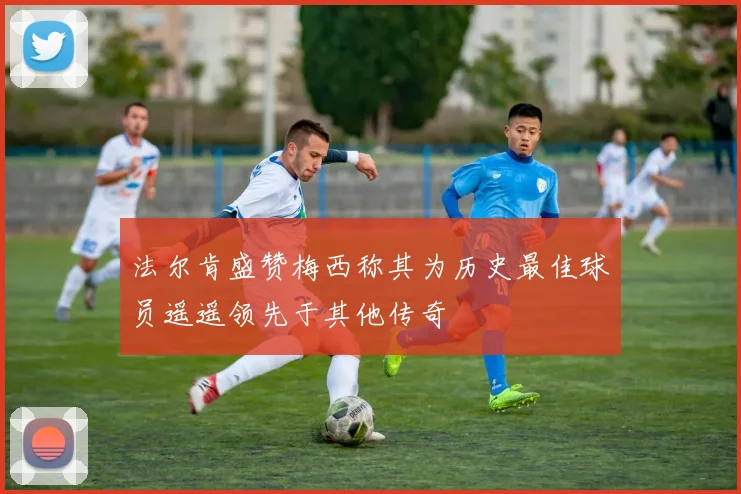法尔肯盛赞梅西称其为历史最佳球员遥遥领先于其他传奇