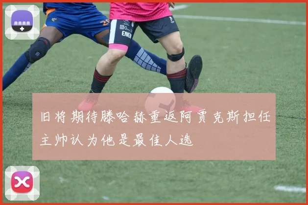 旧将期待滕哈赫重返阿贾克斯担任主帅认为他是最佳人选