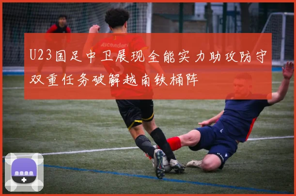 U23国足中卫展现全能实力助攻防守双重任务破解越南铁桶阵
