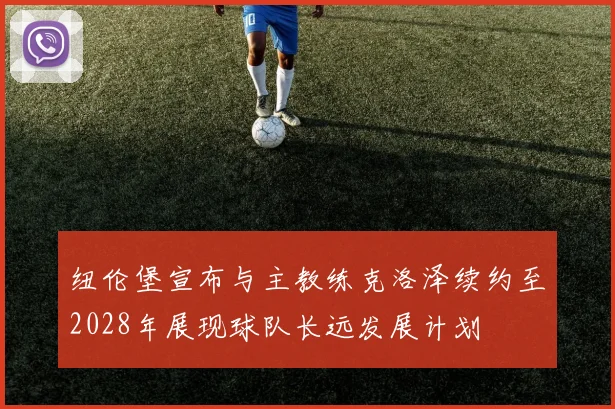 纽伦堡宣布与主教练克洛泽续约至2028年展现球队长远发展计划
