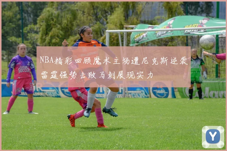 NBA精彩回顾魔术主场遭尼克斯逆袭雷霆强势击败马刺展现实力