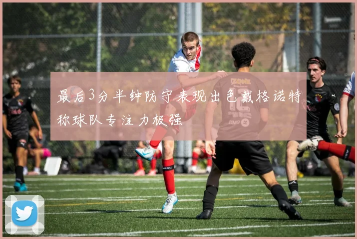 最后3分半钟防守表现出色戴格诺特称球队专注力极强