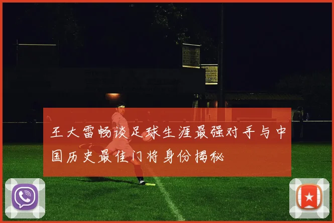王大雷畅谈足球生涯最强对手与中国历史最佳门将身份揭秘