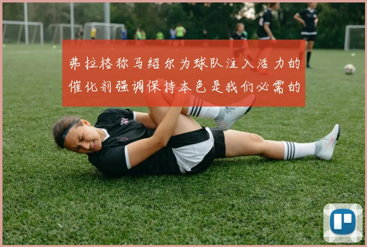弗拉格称马绍尔为球队注入活力的催化剂强调保持本色是我们必需的