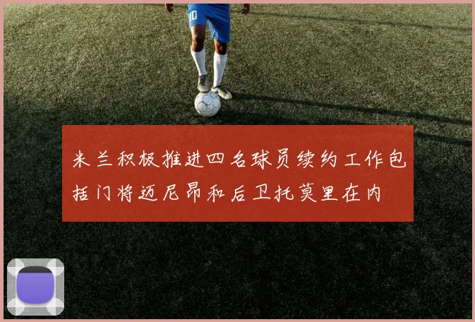 米兰积极推进四名球员续约工作包括门将迈尼昂和后卫托莫里在内