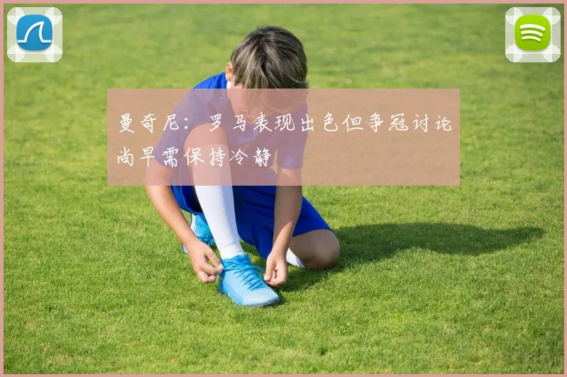 曼奇尼：罗马表现出色但争冠讨论尚早需保持冷静