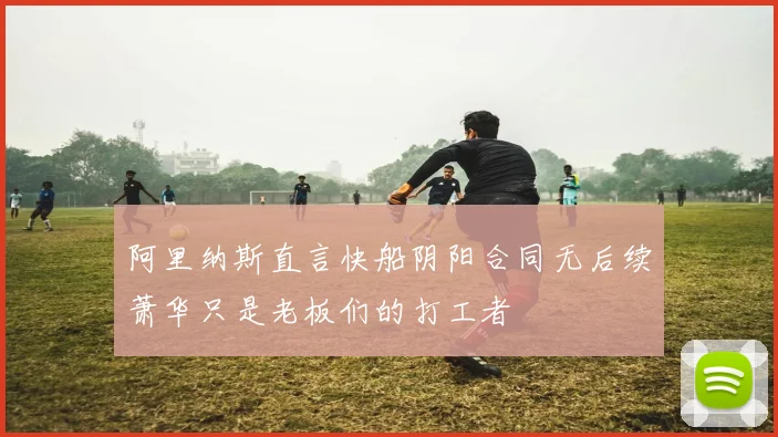 阿里纳斯直言快船阴阳合同无后续萧华只是老板们的打工者