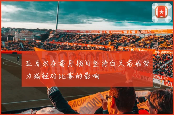亚马尔在斋月期间坚持白天斋戒努力减轻对比赛的影响