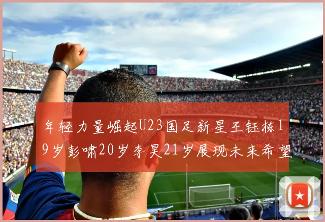 年轻力量崛起U23国足新星王钰栋19岁彭啸20岁李昊21岁展现未来希望