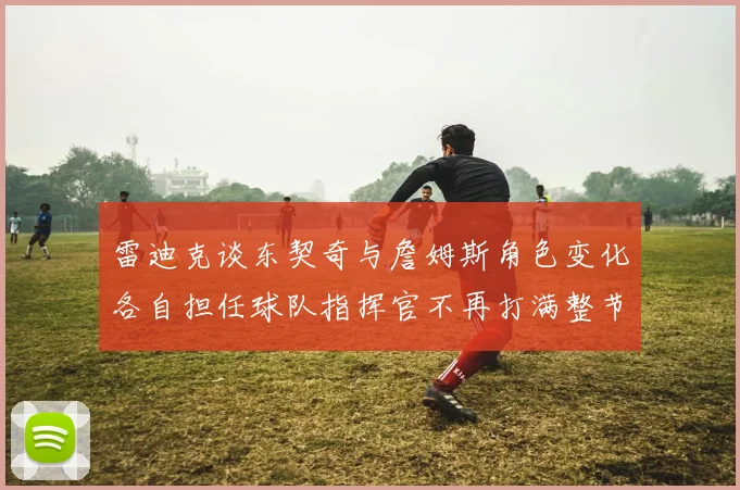 雷迪克谈东契奇与詹姆斯角色变化各自担任球队指挥官不再打满整节