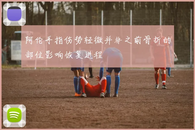 阿伦手指伤势轻微并非之前骨折的部位影响恢复进程