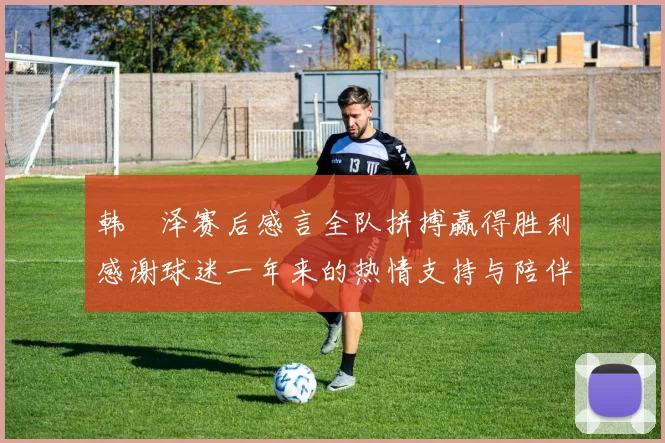 韩镕泽赛后感言全队拼搏赢得胜利感谢球迷一年来的热情支持与陪伴