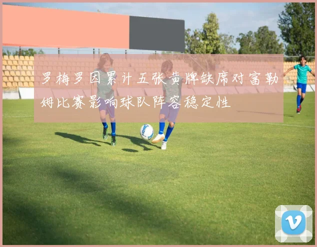 罗梅罗因累计五张黄牌缺席对富勒姆比赛影响球队阵容稳定性
