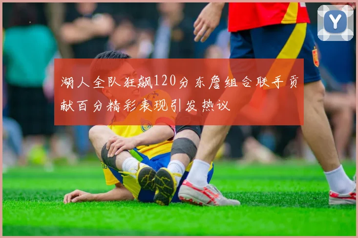 湖人全队狂飙120分东詹组合联手贡献百分精彩表现引发热议