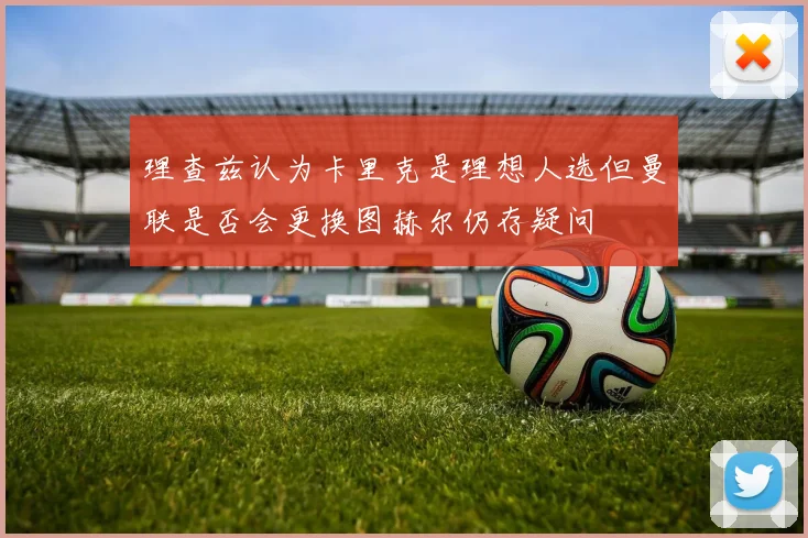 理查兹认为卡里克是理想人选但曼联是否会更换图赫尔仍存疑问