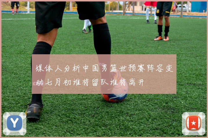 媒体人分析中国男篮世预赛阵容变动七月初谁将留队谁将离开