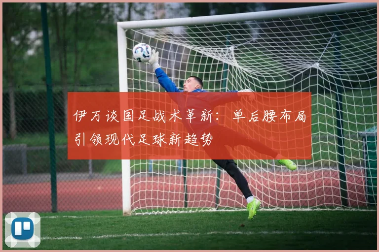 伊万谈国足战术革新：单后腰布局引领现代足球新趋势
