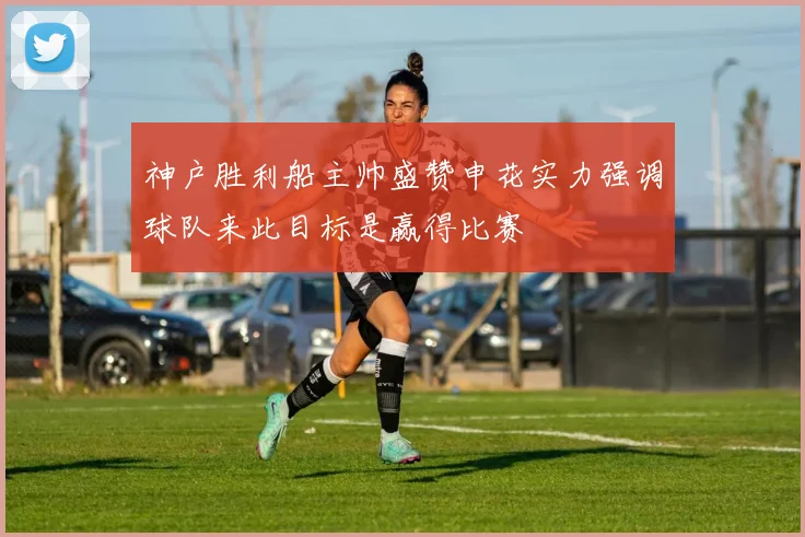 神户胜利船主帅盛赞申花实力强调球队来此目标是赢得比赛