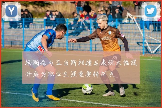 杨瀚森与亚当斯相撞后表现大幅提升成为职业生涯重要转折点