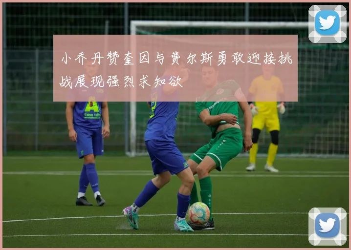 小乔丹赞奎因与费尔斯勇敢迎接挑战展现强烈求知欲