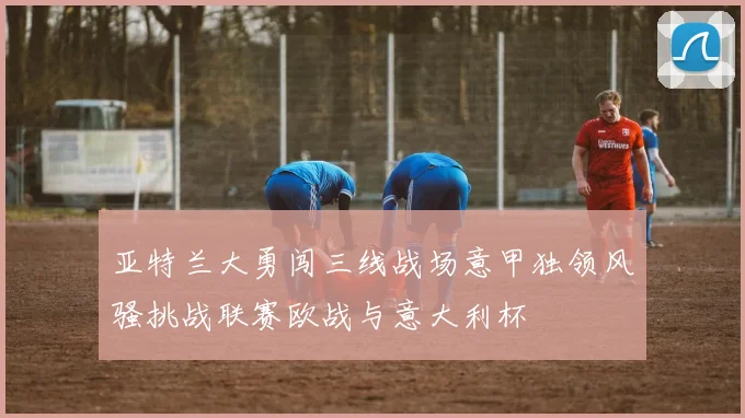 亚特兰大勇闯三线战场意甲独领风骚挑战联赛欧战与意大利杯