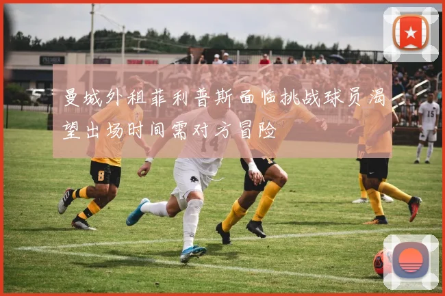曼城外租菲利普斯面临挑战球员渴望出场时间需对方冒险