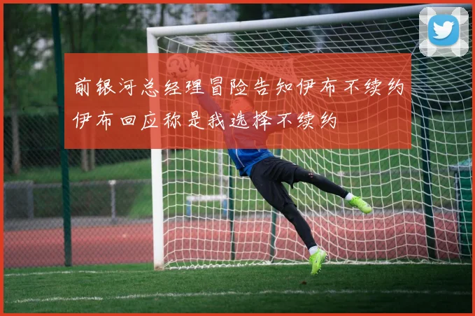 前银河总经理冒险告知伊布不续约伊布回应称是我选择不续约