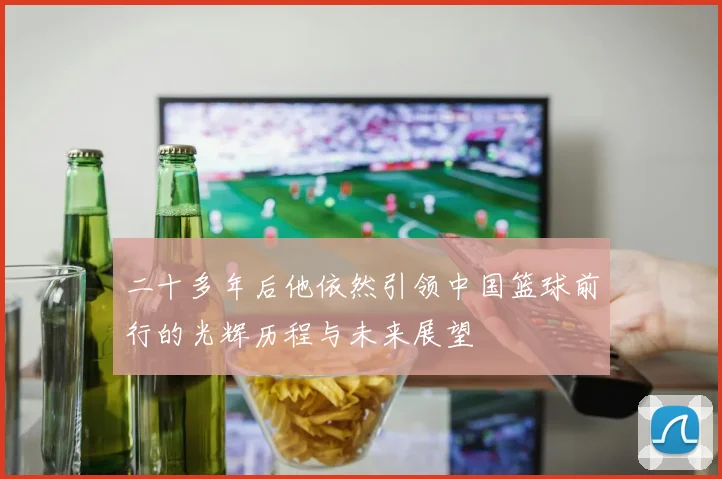 二十多年后他依然引领中国篮球前行的光辉历程与未来展望