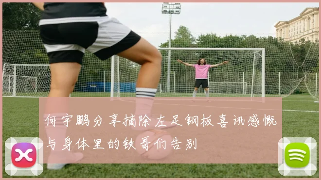 何宇鹏分享摘除左足钢板喜讯感慨与身体里的铁哥们告别