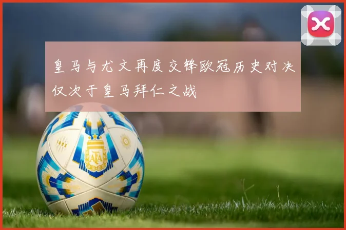 皇马与尤文再度交锋欧冠历史对决仅次于皇马拜仁之战