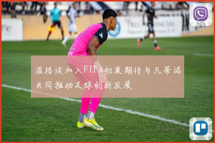 温格谈加入FIFA初衷期待与凡蒂诺共同推动足球创新发展