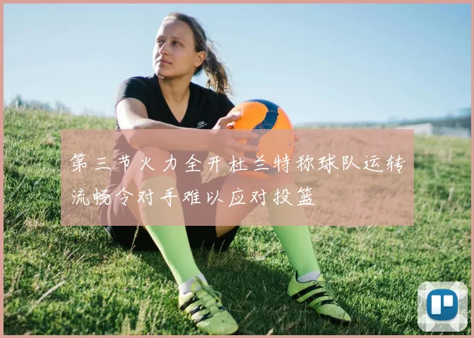 第三节火力全开杜兰特称球队运转流畅令对手难以应对投篮